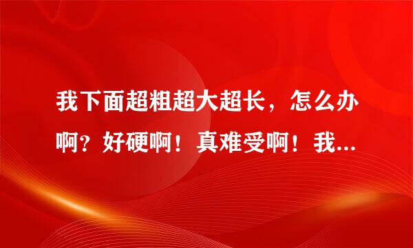 我下面超粗超大超长，怎么办啊？好硬啊！真难受啊！我快受不了啦？