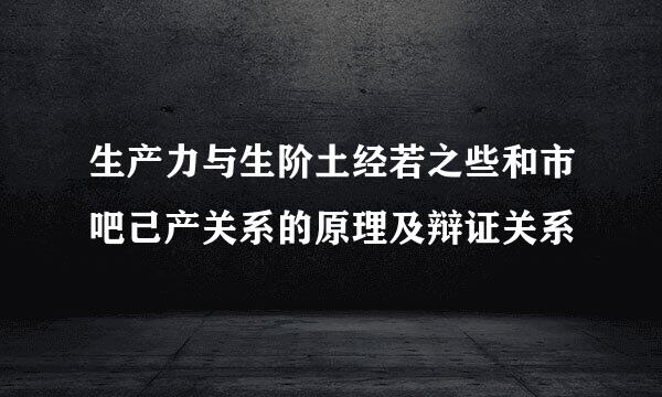 生产力与生阶土经若之些和市吧己产关系的原理及辩证关系