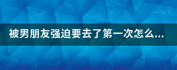 被男朋友强迫要去了第一次怎么办？