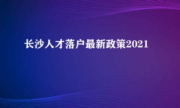 长沙人才落户最新政策2021