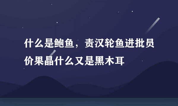 什么是鲍鱼，责汉轮鱼进批员价果晶什么又是黑木耳
