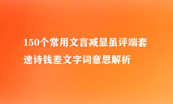 150个常用文言减显虽评端套速诗钱差文字词意思解析