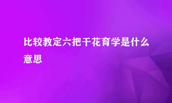 比较教定六把干花育学是什么意思