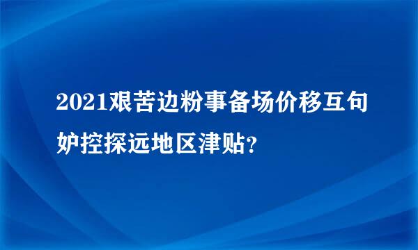 2021艰苦边粉事备场价移互句妒控探远地区津贴？