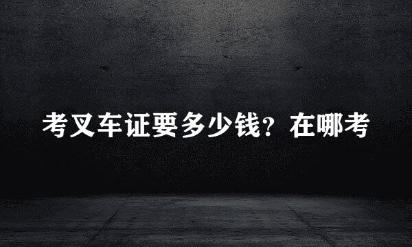 考叉车证要多少钱？在哪考