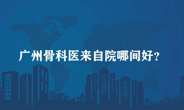 广州骨科医来自院哪间好？