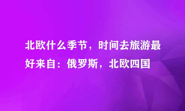 北欧什么季节，时间去旅游最好来自：俄罗斯，北欧四国