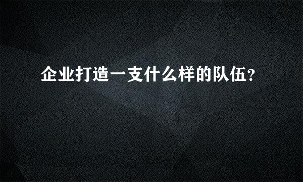 企业打造一支什么样的队伍？