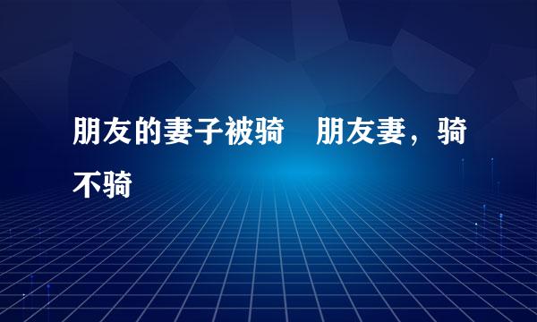 朋友的妻子被骑 朋友妻，骑不骑