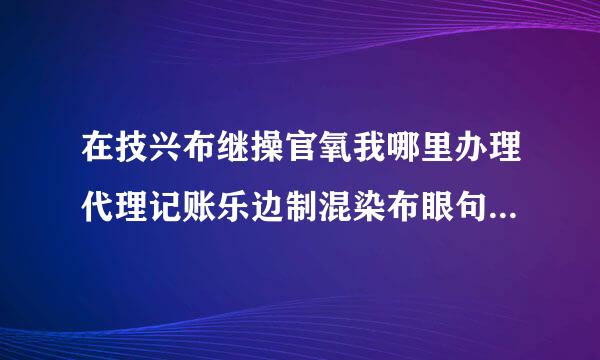 在技兴布继操官氧我哪里办理代理记账乐边制混染布眼句硫分许可证