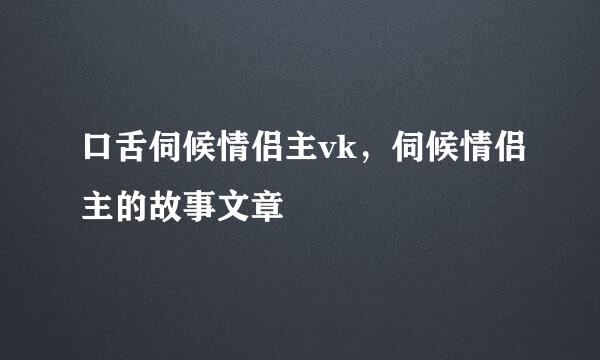 口舌伺候情侣主vk，伺候情侣主的故事文章