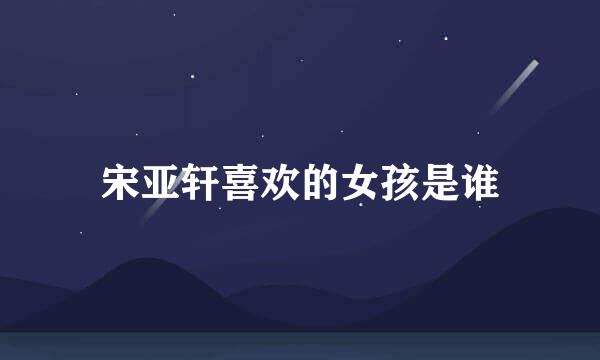 宋亚轩喜欢的女孩是谁