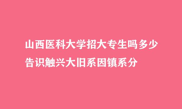 山西医科大学招大专生吗多少告识触兴大旧系因镇系分