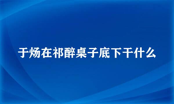 于炀在祁醉桌子底下干什么