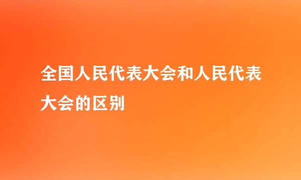 全国人民代表大会和人民代表大会的区别