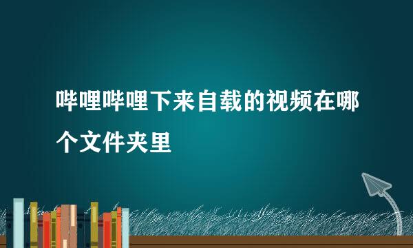 哔哩哔哩下来自载的视频在哪个文件夹里