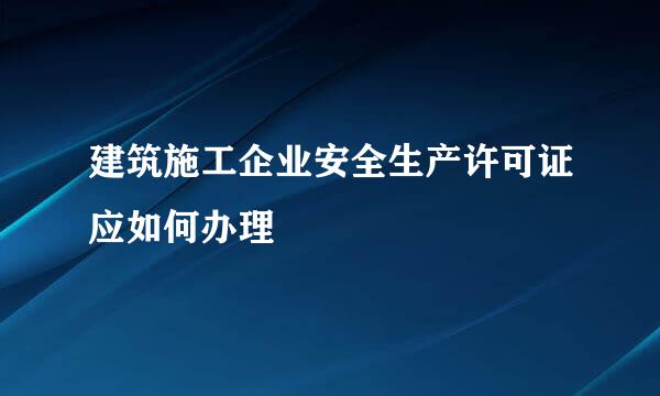建筑施工企业安全生产许可证应如何办理