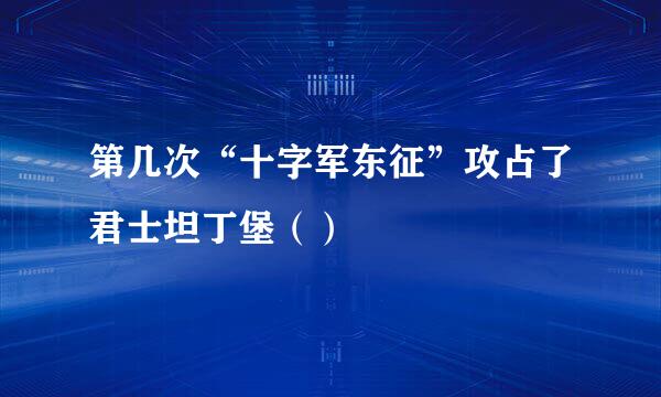 第几次“十字军东征”攻占了君士坦丁堡（）