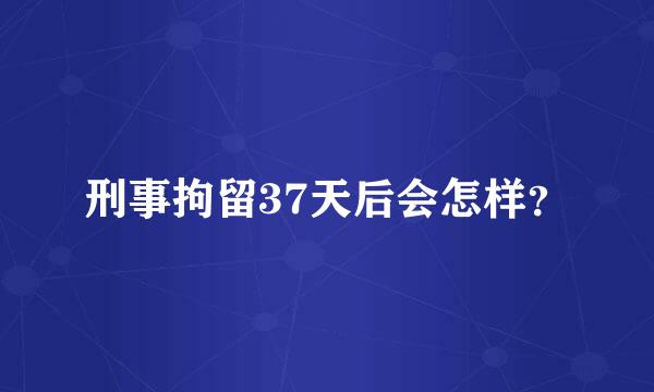 刑事拘留37天后会怎样？