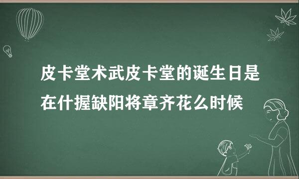 皮卡堂术武皮卡堂的诞生日是在什握缺阳将章齐花么时候