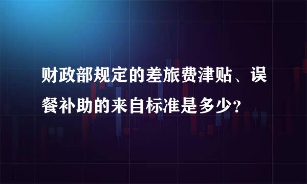 财政部规定的差旅费津贴、误餐补助的来自标准是多少？