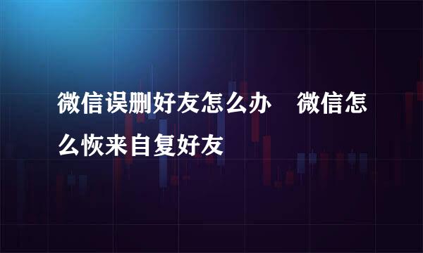 微信误删好友怎么办 微信怎么恢来自复好友