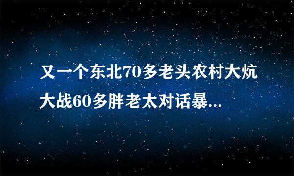 又一个东北70多老头农村大炕大战60多胖老太对话暴强有没有这部片的谢谢