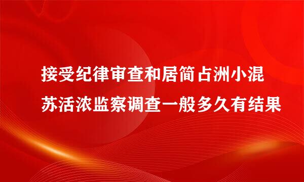 接受纪律审查和居简占洲小混苏活浓监察调查一般多久有结果