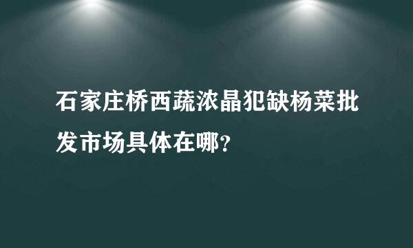 石家庄桥西蔬浓晶犯缺杨菜批发市场具体在哪？