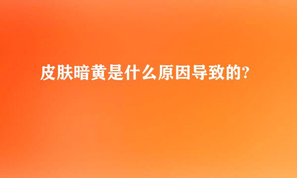 皮肤暗黄是什么原因导致的?