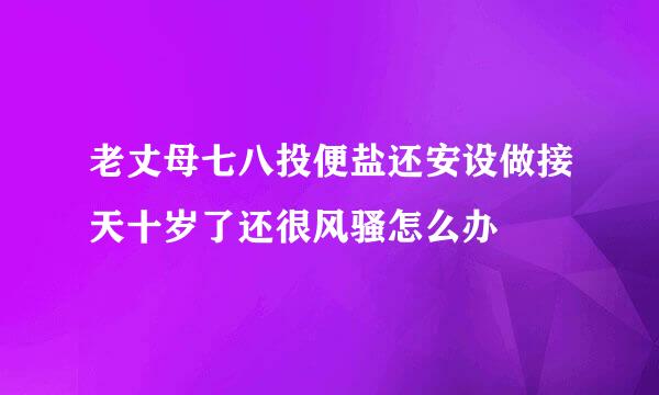 老丈母七八投便盐还安设做接天十岁了还很风骚怎么办