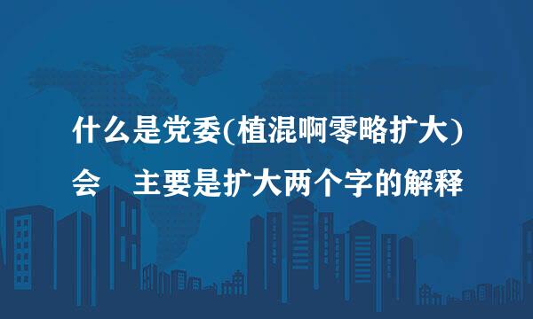 什么是党委(植混啊零略扩大)会 主要是扩大两个字的解释