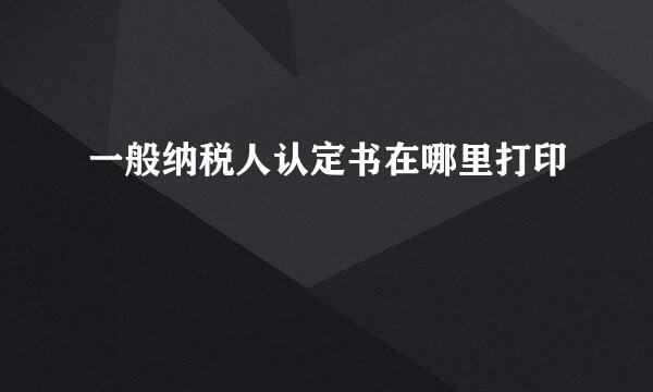 一般纳税人认定书在哪里打印