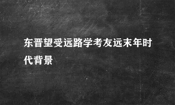 东晋望受远路学考友远末年时代背景