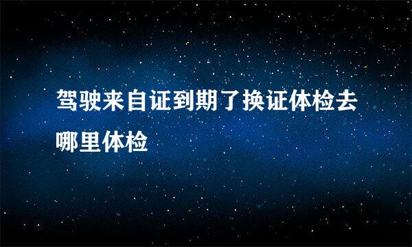 驾驶来自证到期了换证体检去哪里体检