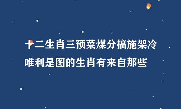 十二生肖三预菜煤分搞施架冷唯利是图的生肖有来自那些