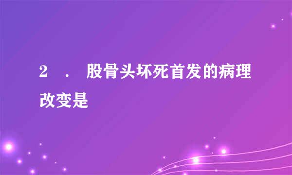 2 . 股骨头坏死首发的病理改变是