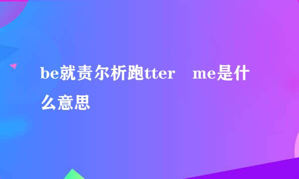 be就责尔析跑tter me是什么意思