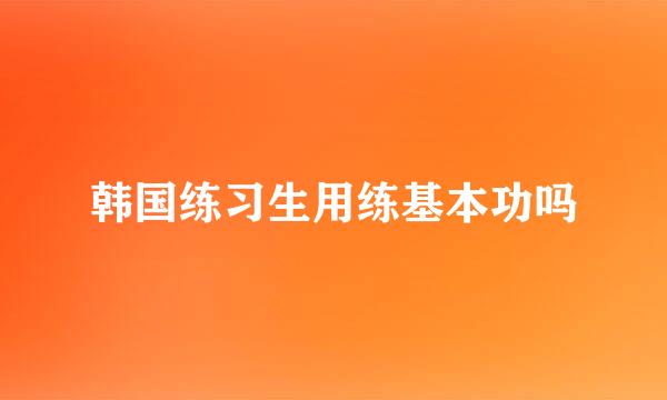韩国练习生用练基本功吗
