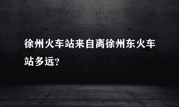 徐州火车站来自离徐州东火车站多远？