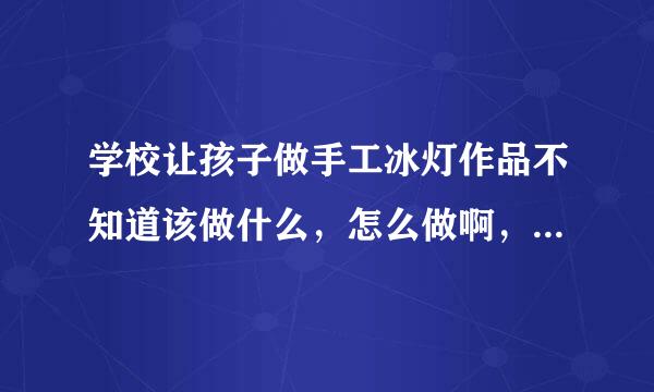 学校让孩子做手工冰灯作品不知道该做什么，怎么做啊，跪求，谢谢