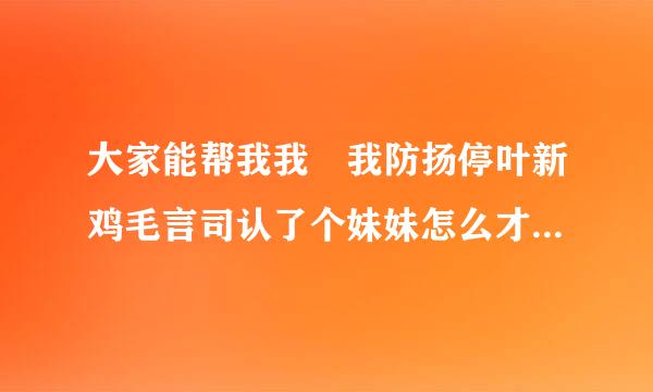 大家能帮我我 我防扬停叶新鸡毛言司认了个妹妹怎么才能让她喜欢来自上我呀 并且做我的老婆