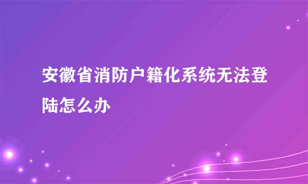 安徽省消防户籍化系统无法登陆怎么办