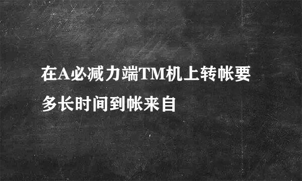 在A必减力端TM机上转帐要多长时间到帐来自