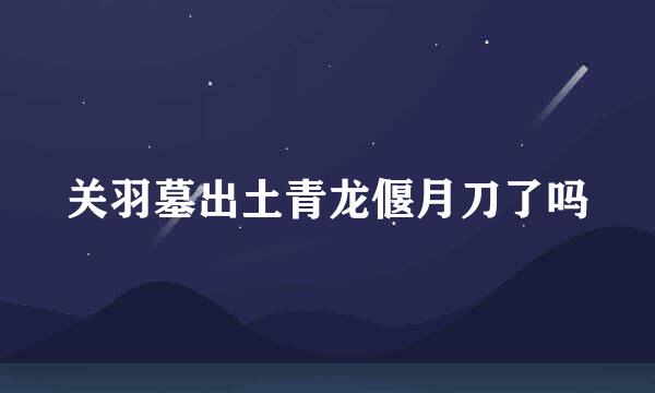 关羽墓出土青龙偃月刀了吗