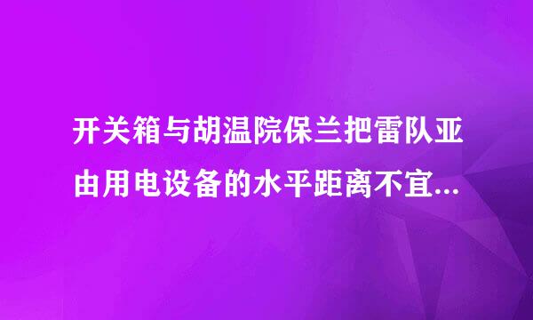 开关箱与胡温院保兰把雷队亚由用电设备的水平距离不宜超过几米？