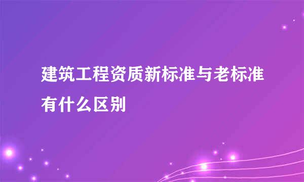 建筑工程资质新标准与老标准有什么区别