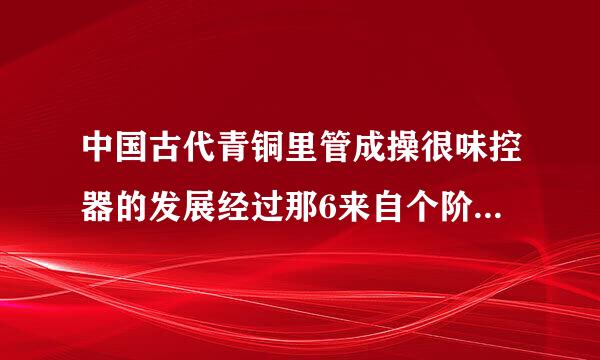 中国古代青铜里管成操很味控器的发展经过那6来自个阶段，这些阶段对应的年代分别是什么朝代？