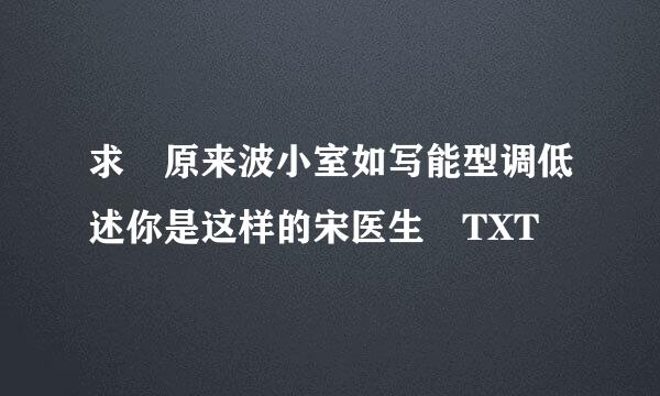 求 原来波小室如写能型调低述你是这样的宋医生 TXT