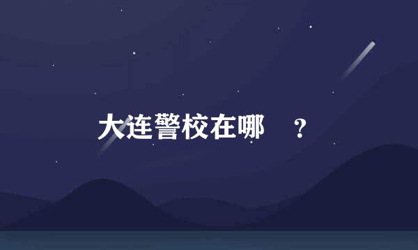大连警校在哪 ？
